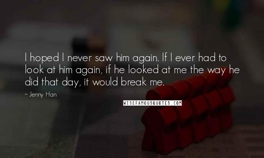 Jenny Han Quotes: I hoped I never saw him again. If I ever had to look at him again, if he looked at me the way he did that day, it would break me.