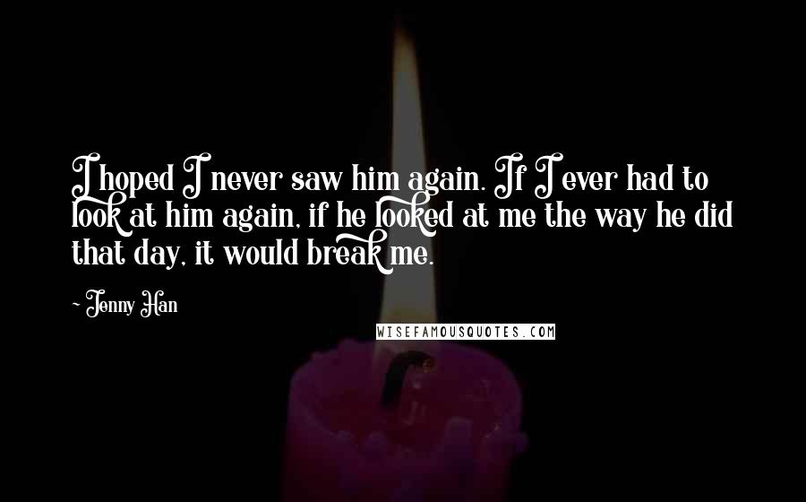 Jenny Han Quotes: I hoped I never saw him again. If I ever had to look at him again, if he looked at me the way he did that day, it would break me.