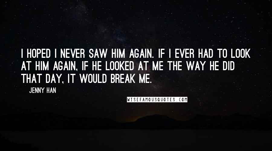 Jenny Han Quotes: I hoped I never saw him again. If I ever had to look at him again, if he looked at me the way he did that day, it would break me.