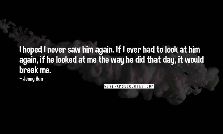 Jenny Han Quotes: I hoped I never saw him again. If I ever had to look at him again, if he looked at me the way he did that day, it would break me.