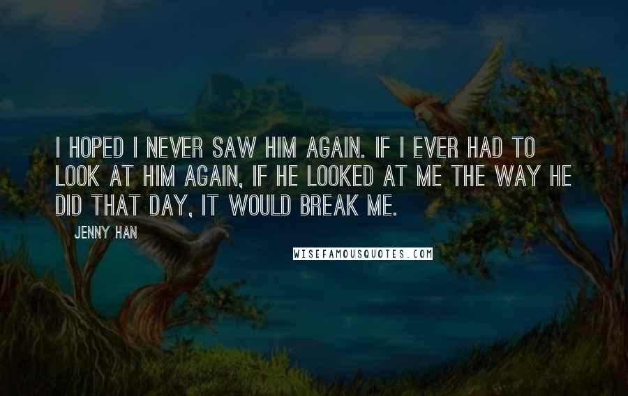 Jenny Han Quotes: I hoped I never saw him again. If I ever had to look at him again, if he looked at me the way he did that day, it would break me.