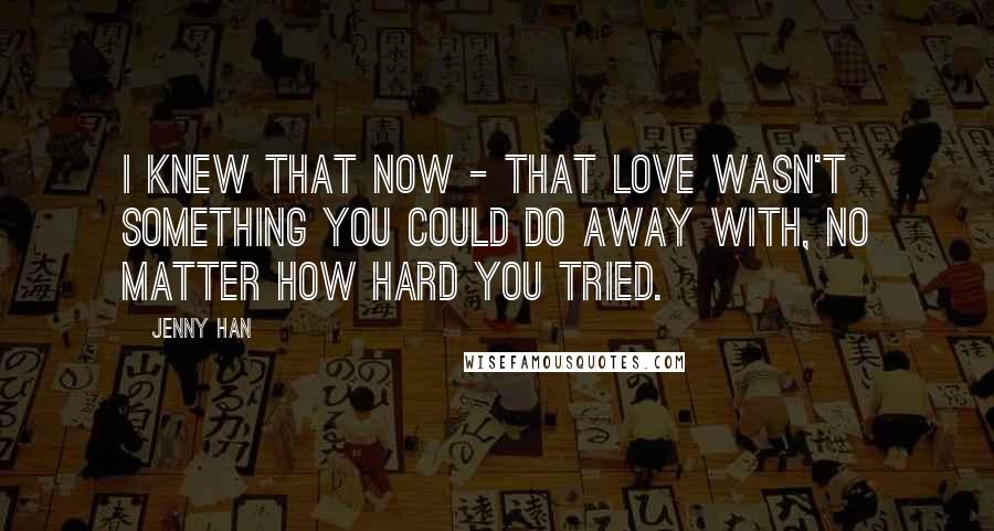 Jenny Han Quotes: I knew that now - that love wasn't something you could do away with, no matter how hard you tried.