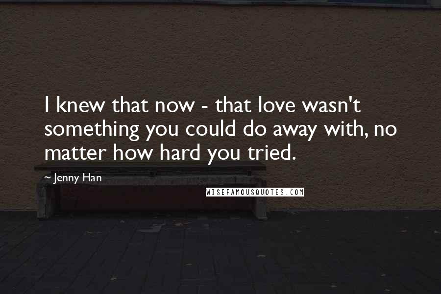 Jenny Han Quotes: I knew that now - that love wasn't something you could do away with, no matter how hard you tried.