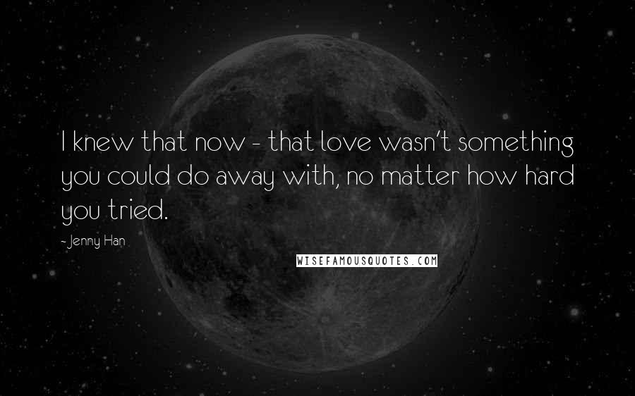 Jenny Han Quotes: I knew that now - that love wasn't something you could do away with, no matter how hard you tried.