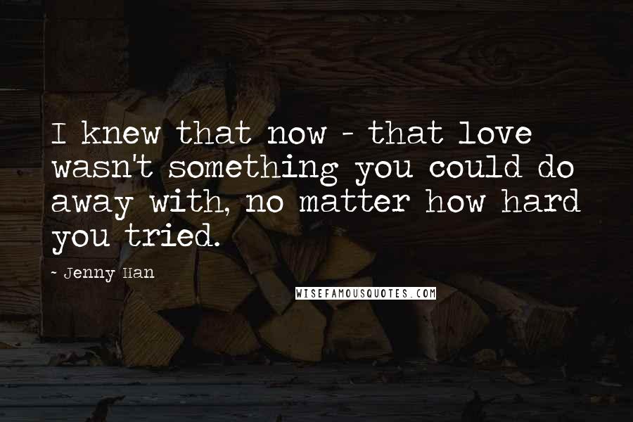 Jenny Han Quotes: I knew that now - that love wasn't something you could do away with, no matter how hard you tried.