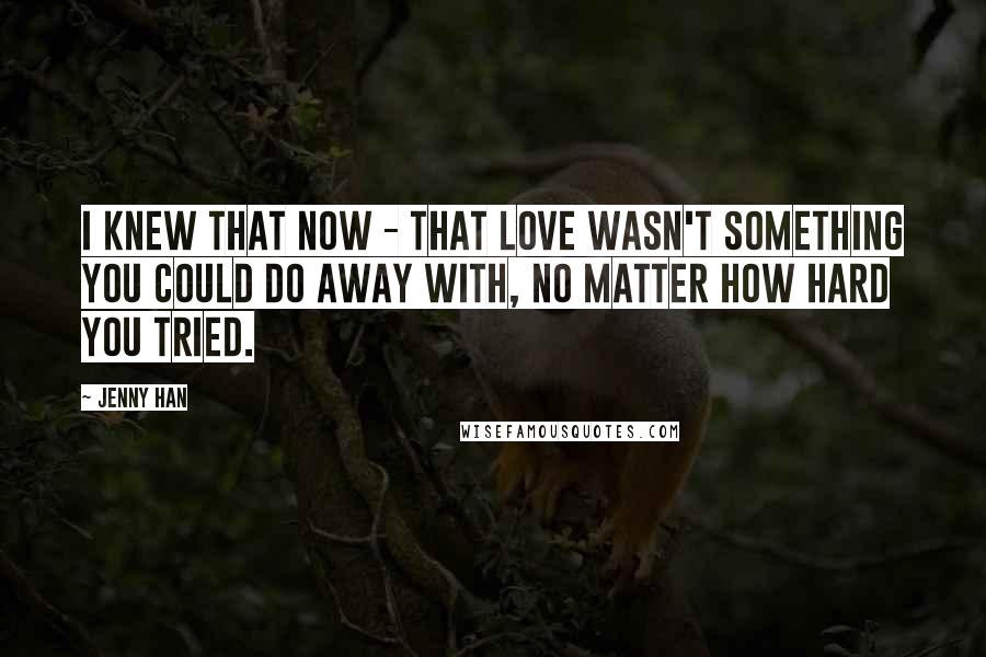 Jenny Han Quotes: I knew that now - that love wasn't something you could do away with, no matter how hard you tried.