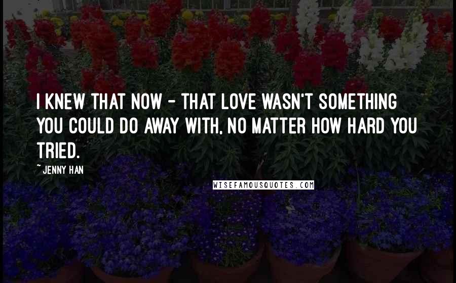 Jenny Han Quotes: I knew that now - that love wasn't something you could do away with, no matter how hard you tried.