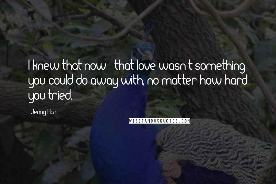 Jenny Han Quotes: I knew that now - that love wasn't something you could do away with, no matter how hard you tried.