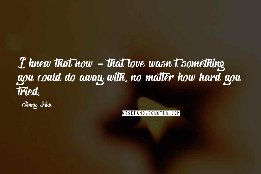 Jenny Han Quotes: I knew that now - that love wasn't something you could do away with, no matter how hard you tried.