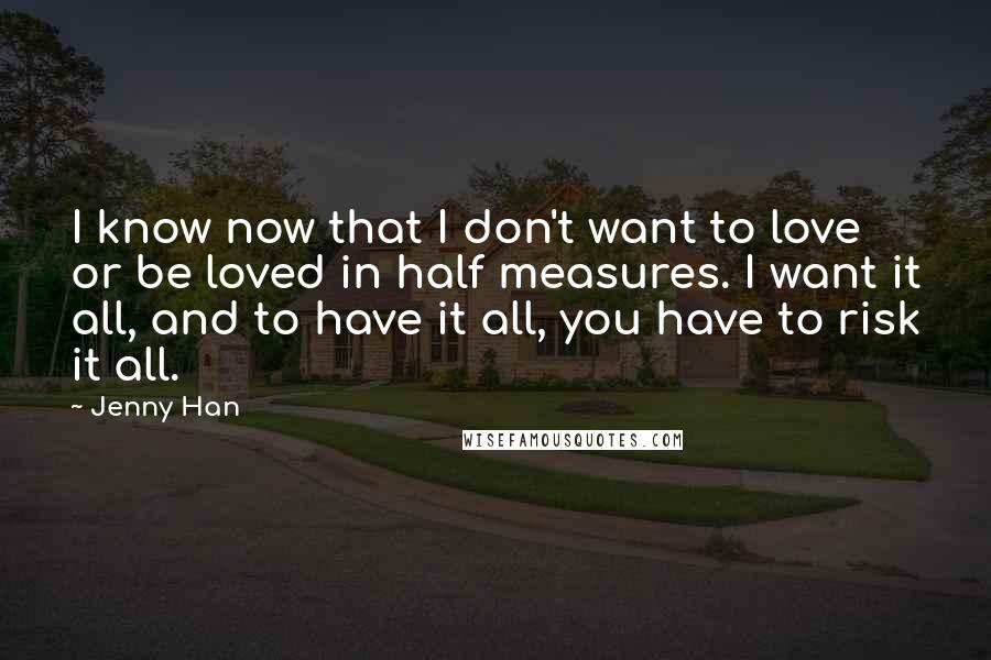 Jenny Han Quotes: I know now that I don't want to love or be loved in half measures. I want it all, and to have it all, you have to risk it all.