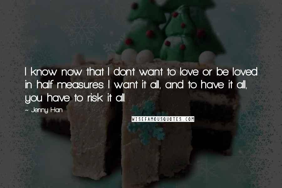 Jenny Han Quotes: I know now that I don't want to love or be loved in half measures. I want it all, and to have it all, you have to risk it all.