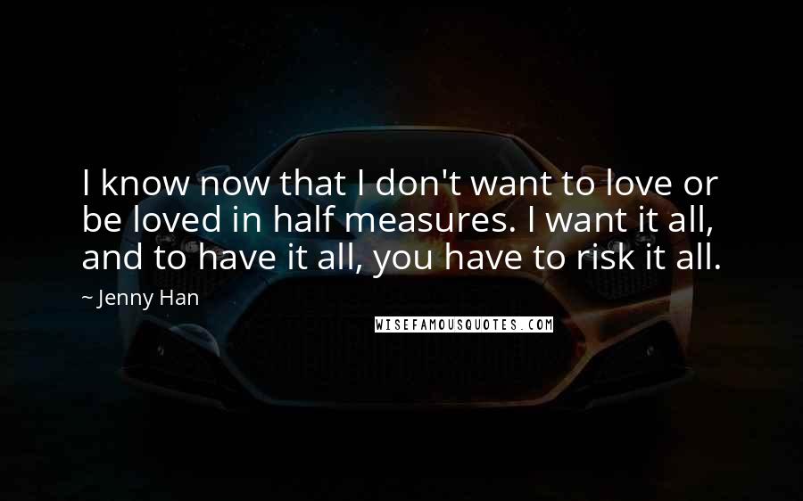 Jenny Han Quotes: I know now that I don't want to love or be loved in half measures. I want it all, and to have it all, you have to risk it all.