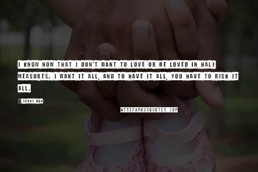 Jenny Han Quotes: I know now that I don't want to love or be loved in half measures. I want it all, and to have it all, you have to risk it all.