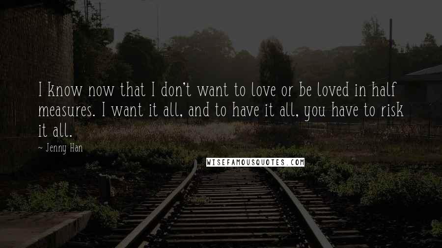 Jenny Han Quotes: I know now that I don't want to love or be loved in half measures. I want it all, and to have it all, you have to risk it all.