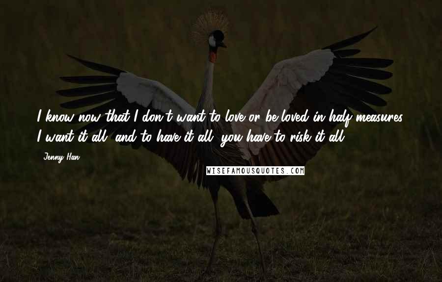 Jenny Han Quotes: I know now that I don't want to love or be loved in half measures. I want it all, and to have it all, you have to risk it all.