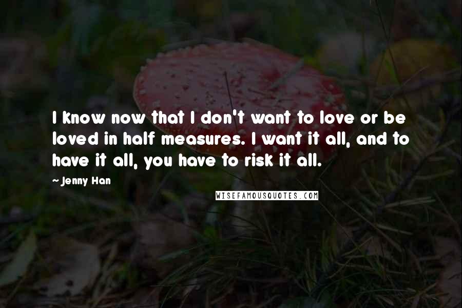 Jenny Han Quotes: I know now that I don't want to love or be loved in half measures. I want it all, and to have it all, you have to risk it all.