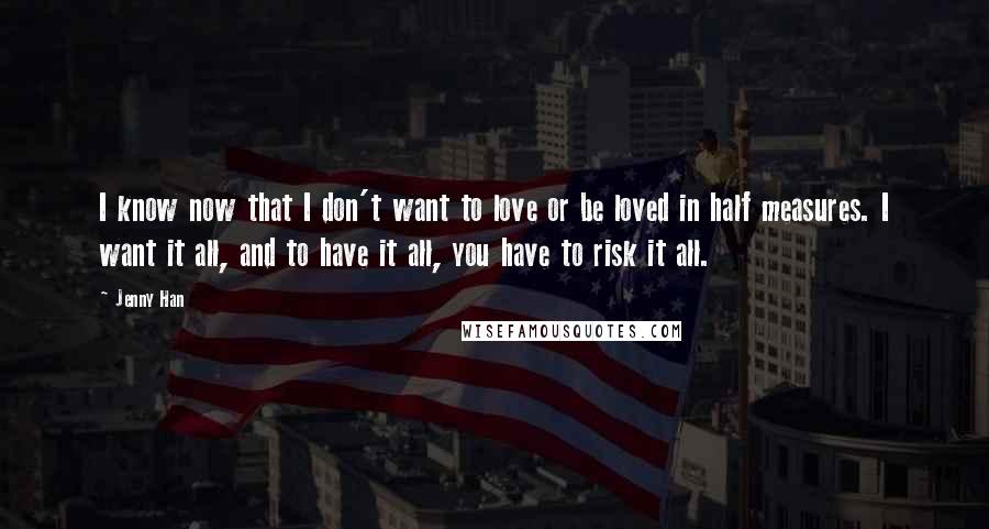 Jenny Han Quotes: I know now that I don't want to love or be loved in half measures. I want it all, and to have it all, you have to risk it all.