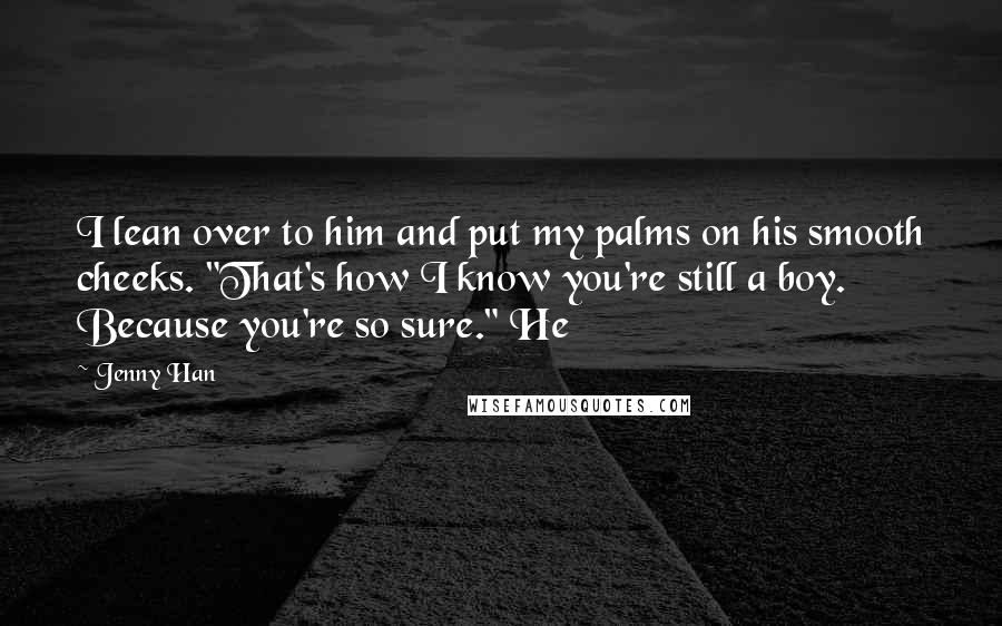 Jenny Han Quotes: I lean over to him and put my palms on his smooth cheeks. "That's how I know you're still a boy. Because you're so sure." He