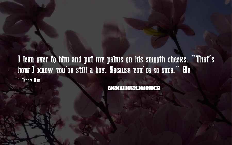 Jenny Han Quotes: I lean over to him and put my palms on his smooth cheeks. "That's how I know you're still a boy. Because you're so sure." He