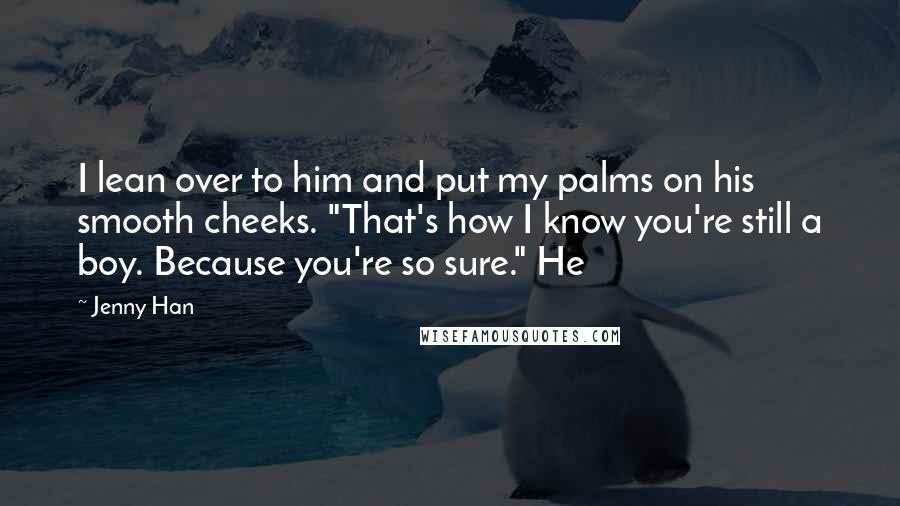 Jenny Han Quotes: I lean over to him and put my palms on his smooth cheeks. "That's how I know you're still a boy. Because you're so sure." He