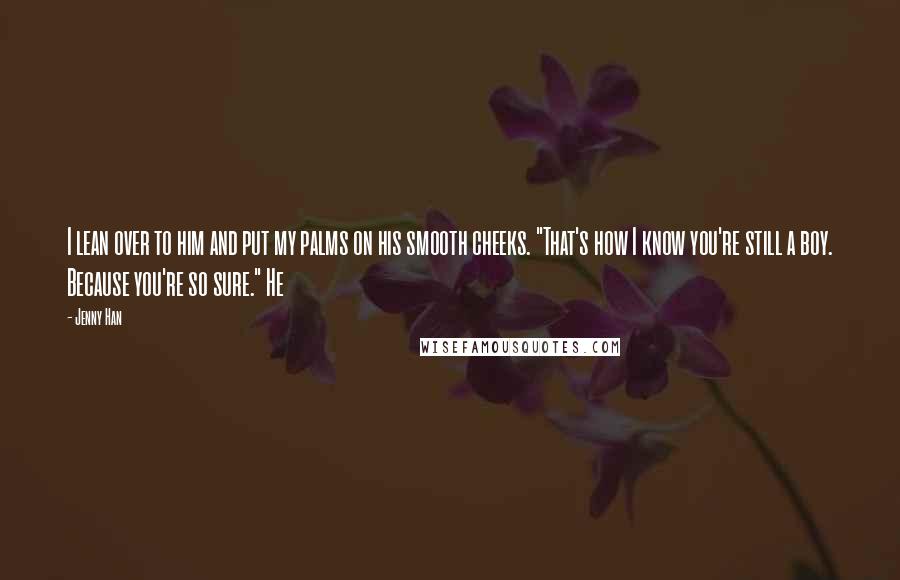 Jenny Han Quotes: I lean over to him and put my palms on his smooth cheeks. "That's how I know you're still a boy. Because you're so sure." He