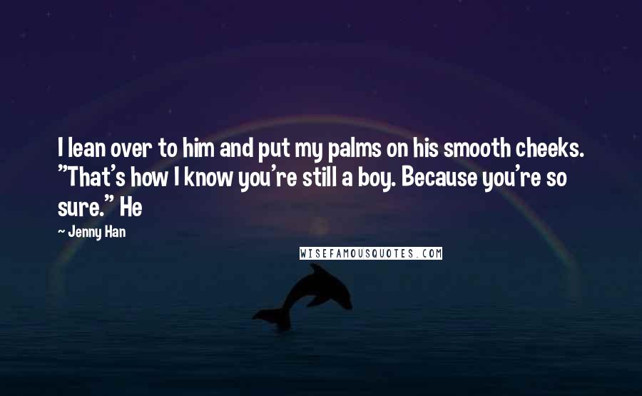 Jenny Han Quotes: I lean over to him and put my palms on his smooth cheeks. "That's how I know you're still a boy. Because you're so sure." He