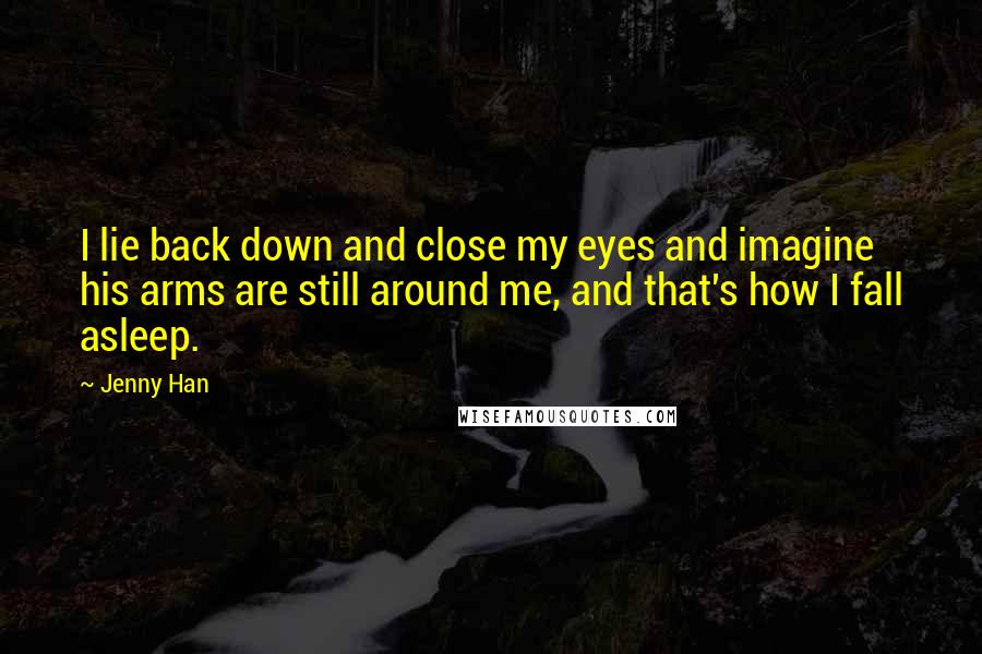 Jenny Han Quotes: I lie back down and close my eyes and imagine his arms are still around me, and that's how I fall asleep.