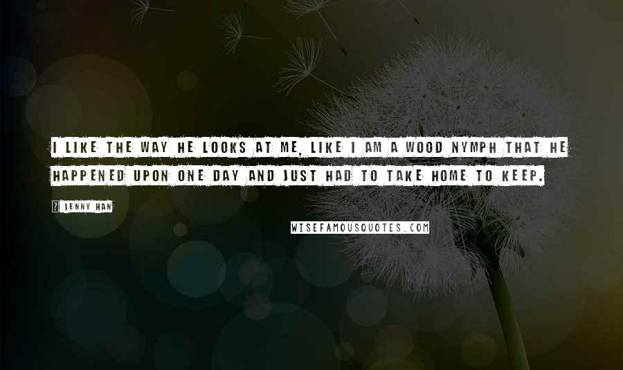 Jenny Han Quotes: I like the way he looks at me, like I am a wood nymph that he happened upon one day and just had to take home to keep.