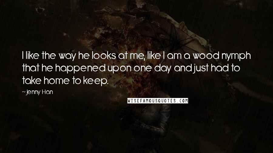 Jenny Han Quotes: I like the way he looks at me, like I am a wood nymph that he happened upon one day and just had to take home to keep.