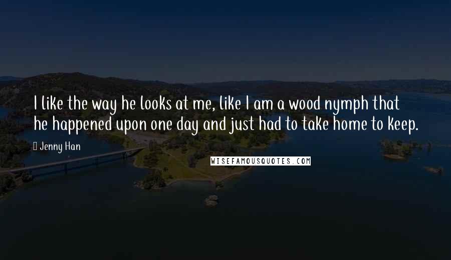 Jenny Han Quotes: I like the way he looks at me, like I am a wood nymph that he happened upon one day and just had to take home to keep.