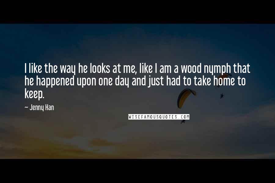 Jenny Han Quotes: I like the way he looks at me, like I am a wood nymph that he happened upon one day and just had to take home to keep.