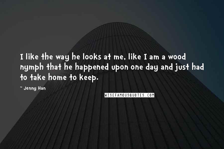 Jenny Han Quotes: I like the way he looks at me, like I am a wood nymph that he happened upon one day and just had to take home to keep.