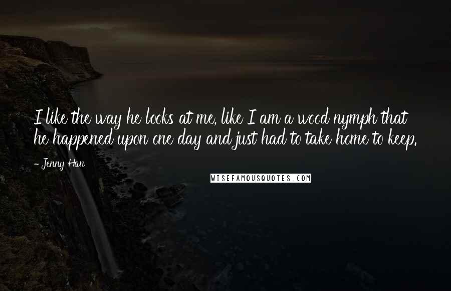 Jenny Han Quotes: I like the way he looks at me, like I am a wood nymph that he happened upon one day and just had to take home to keep.