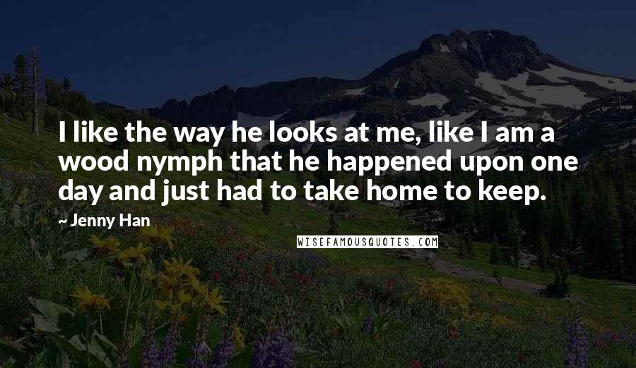 Jenny Han Quotes: I like the way he looks at me, like I am a wood nymph that he happened upon one day and just had to take home to keep.