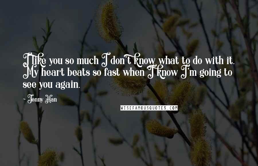 Jenny Han Quotes: I like you so much I don't know what to do with it. My heart beats so fast when I know I'm going to see you again.