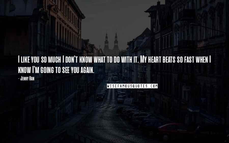 Jenny Han Quotes: I like you so much I don't know what to do with it. My heart beats so fast when I know I'm going to see you again.