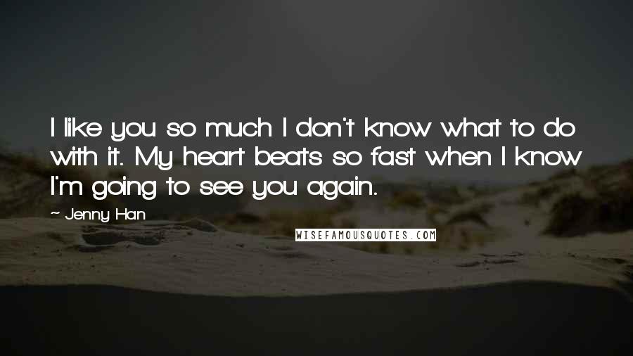 Jenny Han Quotes: I like you so much I don't know what to do with it. My heart beats so fast when I know I'm going to see you again.