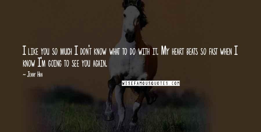 Jenny Han Quotes: I like you so much I don't know what to do with it. My heart beats so fast when I know I'm going to see you again.