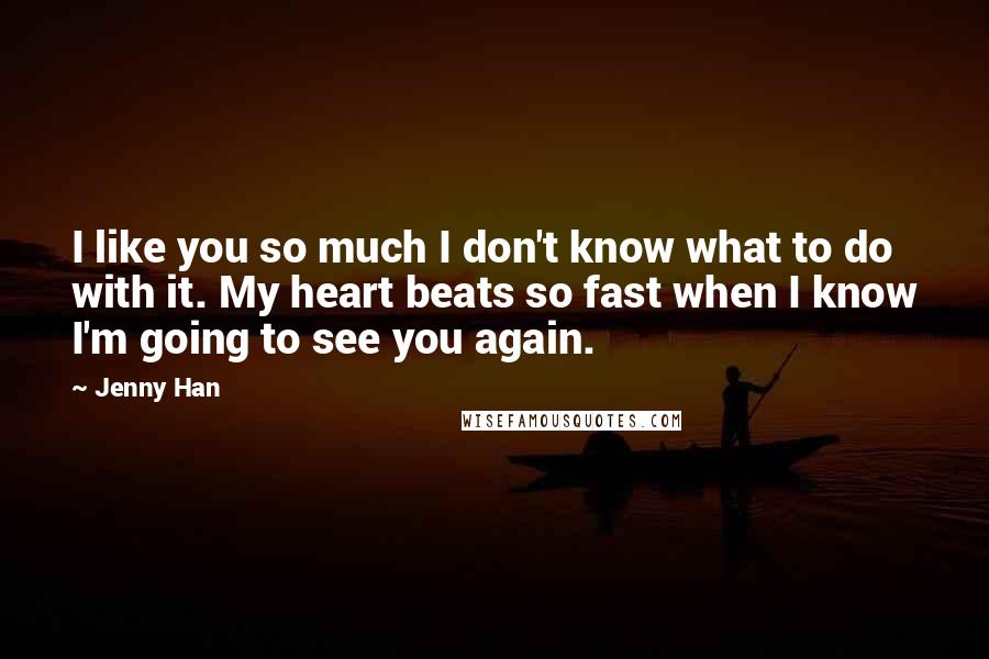 Jenny Han Quotes: I like you so much I don't know what to do with it. My heart beats so fast when I know I'm going to see you again.