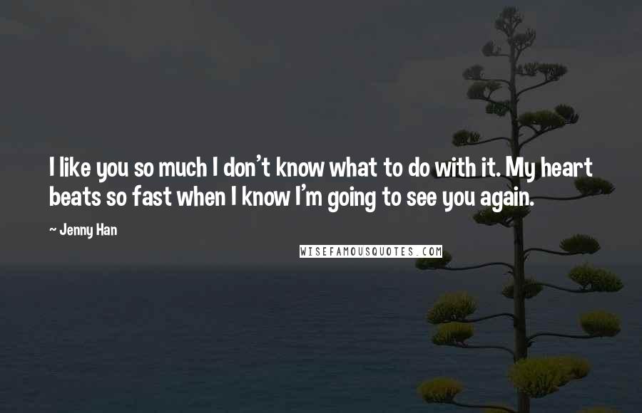 Jenny Han Quotes: I like you so much I don't know what to do with it. My heart beats so fast when I know I'm going to see you again.