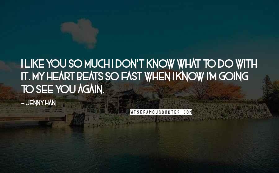 Jenny Han Quotes: I like you so much I don't know what to do with it. My heart beats so fast when I know I'm going to see you again.