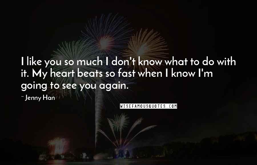 Jenny Han Quotes: I like you so much I don't know what to do with it. My heart beats so fast when I know I'm going to see you again.