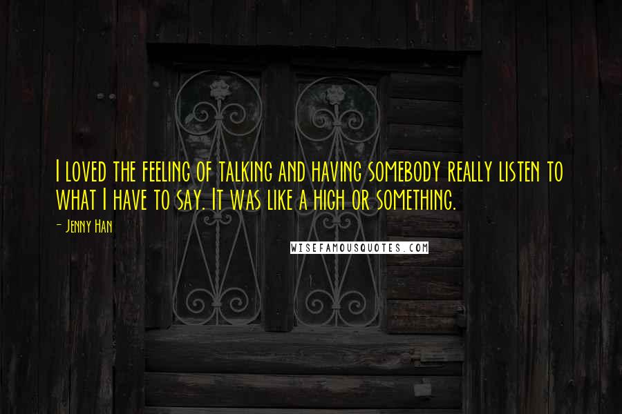 Jenny Han Quotes: I loved the feeling of talking and having somebody really listen to what I have to say. It was like a high or something.