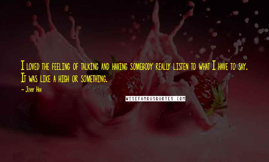 Jenny Han Quotes: I loved the feeling of talking and having somebody really listen to what I have to say. It was like a high or something.