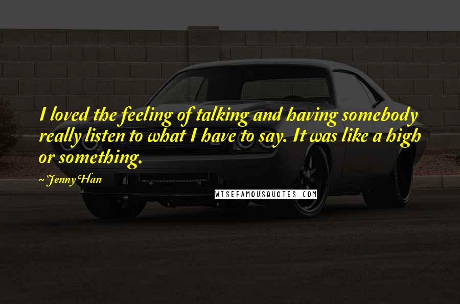 Jenny Han Quotes: I loved the feeling of talking and having somebody really listen to what I have to say. It was like a high or something.