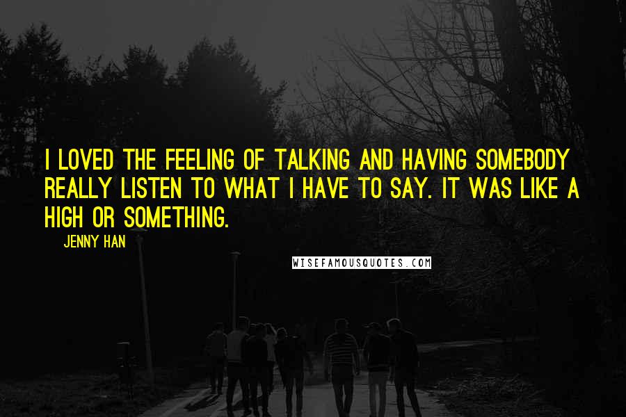 Jenny Han Quotes: I loved the feeling of talking and having somebody really listen to what I have to say. It was like a high or something.