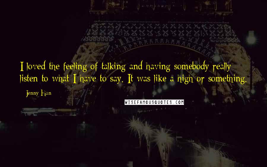 Jenny Han Quotes: I loved the feeling of talking and having somebody really listen to what I have to say. It was like a high or something.