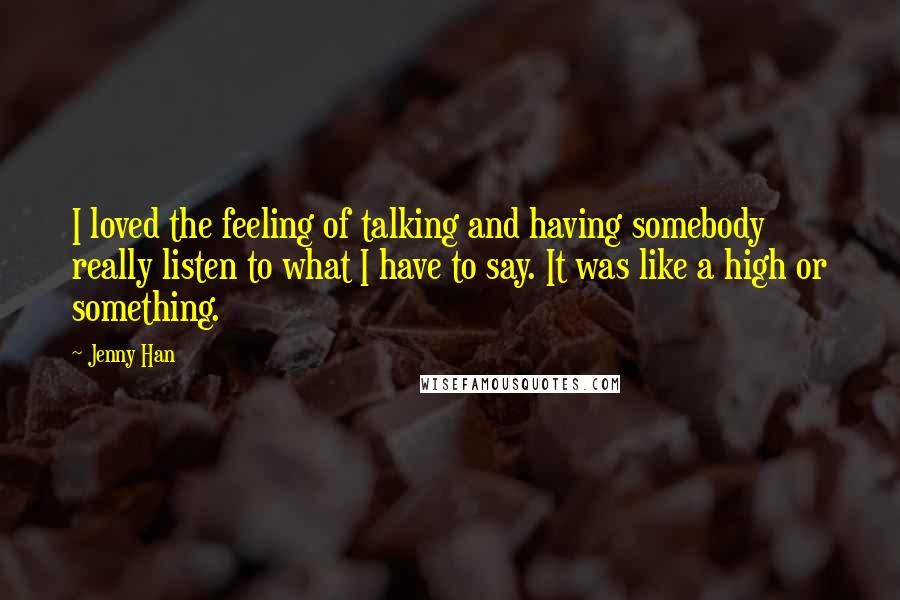 Jenny Han Quotes: I loved the feeling of talking and having somebody really listen to what I have to say. It was like a high or something.