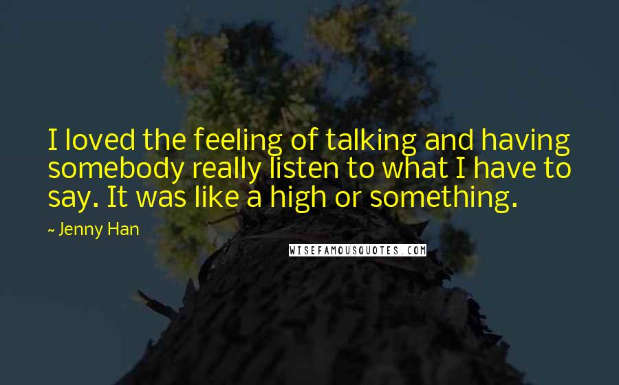 Jenny Han Quotes: I loved the feeling of talking and having somebody really listen to what I have to say. It was like a high or something.