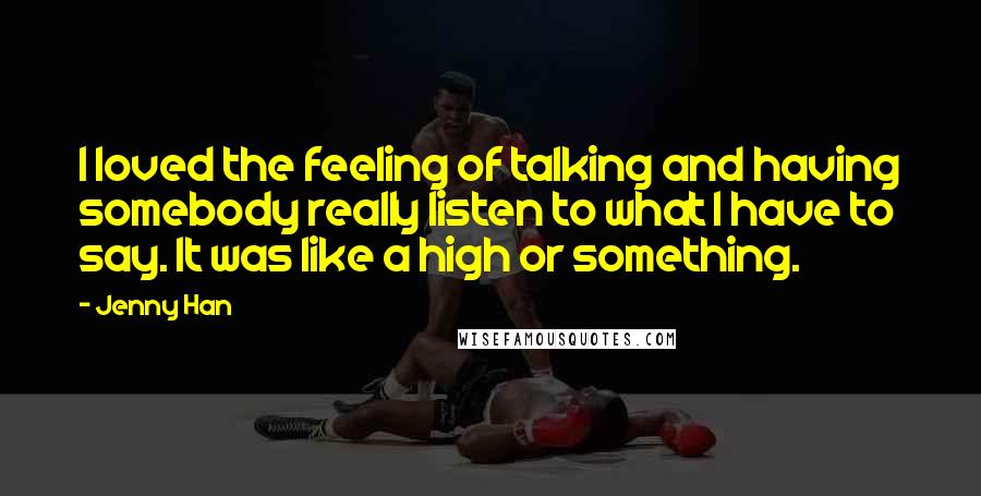 Jenny Han Quotes: I loved the feeling of talking and having somebody really listen to what I have to say. It was like a high or something.